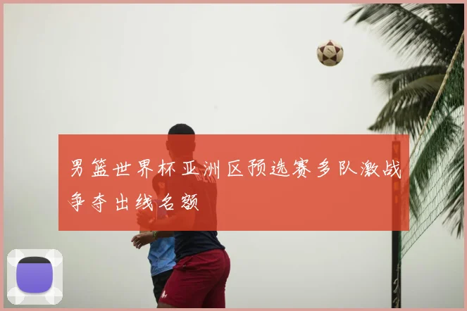 男篮世界杯亚洲区预选赛多队激战争夺出线名额