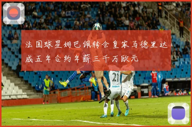 法国球星姆巴佩转会皇家马德里达成五年合约年薪三千万欧元