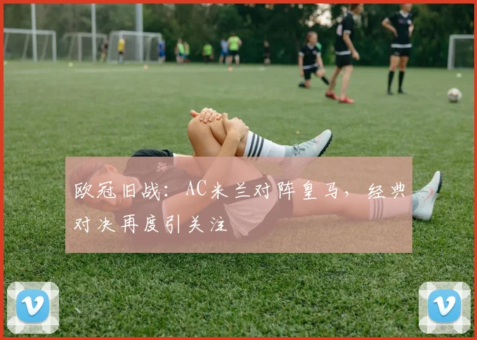 欧冠旧战:AC米兰对阵皇马,经典对决再度引关注