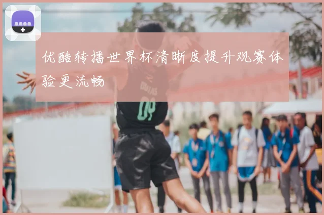 优酷转播世界杯清晰度提升观赛体验更流畅