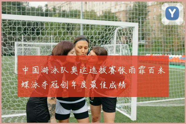 中国游泳队奥运选拔赛张雨霏百米蝶泳夺冠创年度最佳成绩