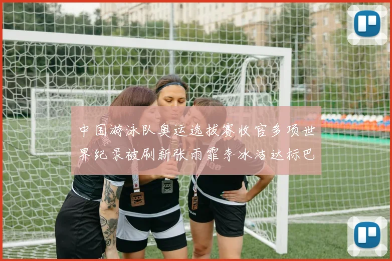 中国游泳队奥运选拔赛收官多项世界纪录被刷新张雨霏李冰洁达标巴黎