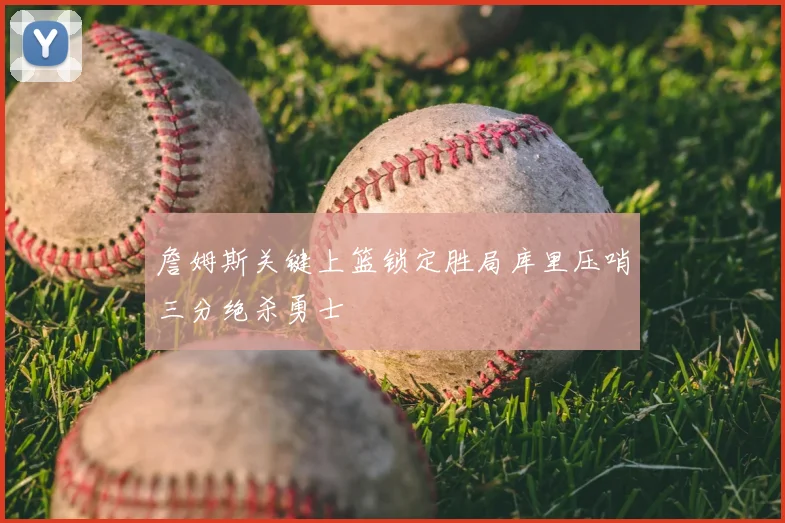 詹姆斯关键上篮锁定胜局库里压哨三分绝杀勇士
