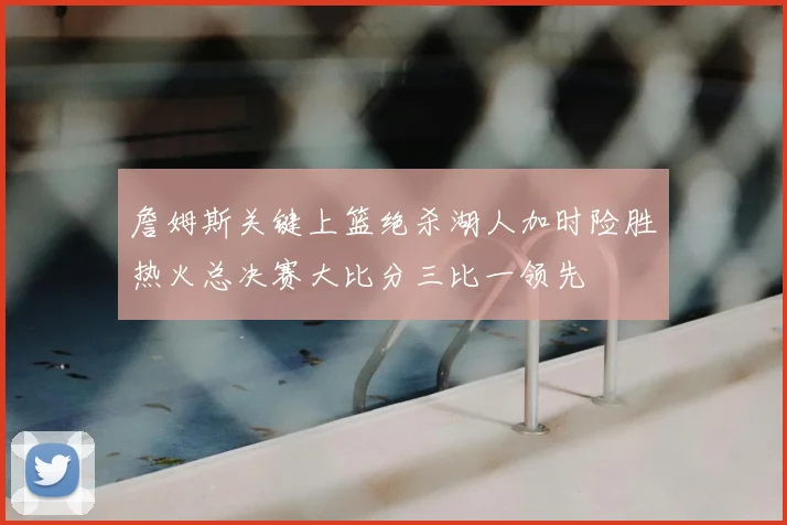 詹姆斯关键上篮绝杀湖人加时险胜热火总决赛大比分三比一领先