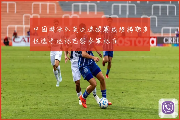 中国游泳队奥运选拔赛成绩揭晓多位选手达标巴黎参赛标准
