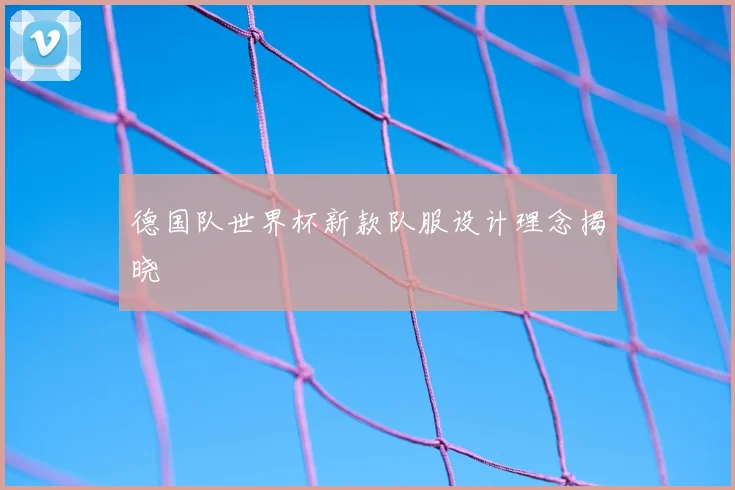 德国队世界杯新款队服设计理念揭晓