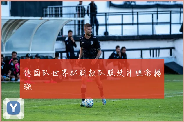 德国队世界杯新款队服设计理念揭晓
