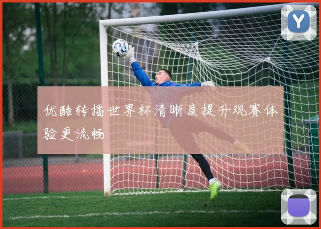 优酷转播世界杯清晰度提升观赛体验更流畅