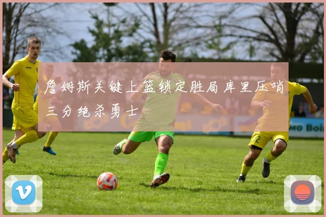 詹姆斯关键上篮锁定胜局库里压哨三分绝杀勇士
