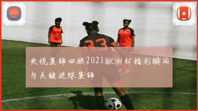 央视集锦回顾2021欧洲杯精彩瞬间与关键进球集锦