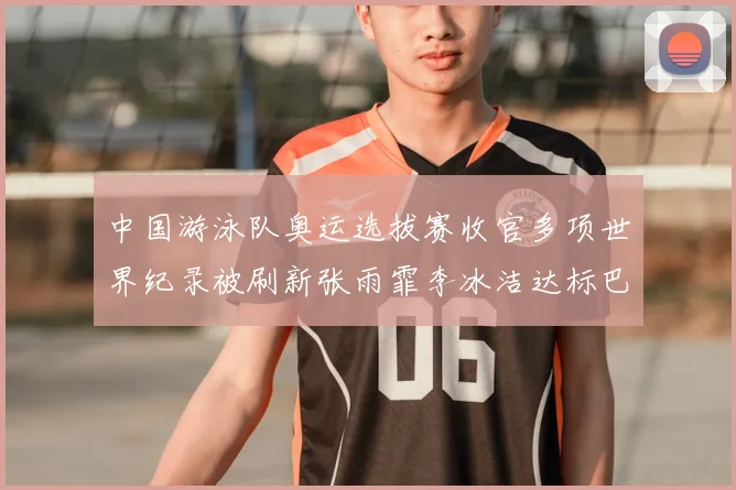 中国游泳队奥运选拔赛收官多项世界纪录被刷新张雨霏李冰洁达标巴黎