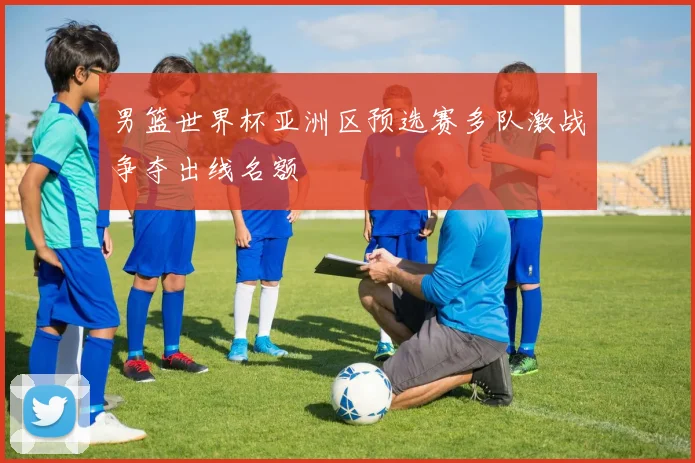 男篮世界杯亚洲区预选赛多队激战争夺出线名额