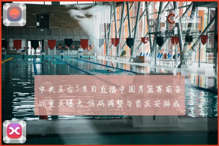 中央五台5节目直播中国男篮赛前备战重点曝光 伤病调整与首发安排成看点