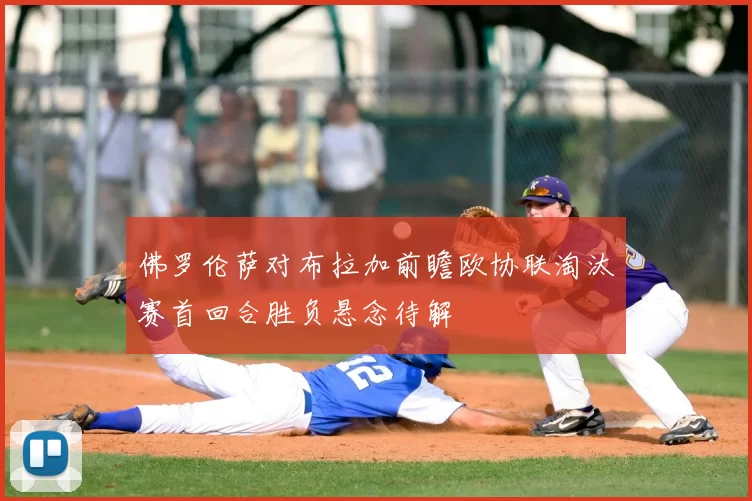 佛罗伦萨对布拉加前瞻欧协联淘汰赛首回合胜负悬念待解
