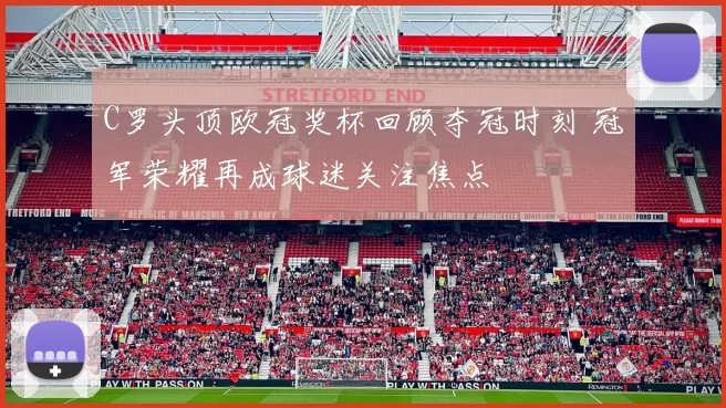 C罗头顶欧冠奖杯回顾夺冠时刻 冠军荣耀再成球迷关注焦点