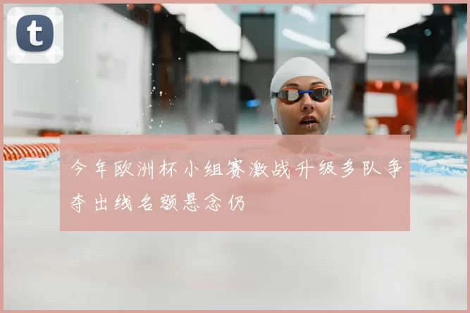 今年欧洲杯小组赛激战升级多队争夺出线名额悬念仍