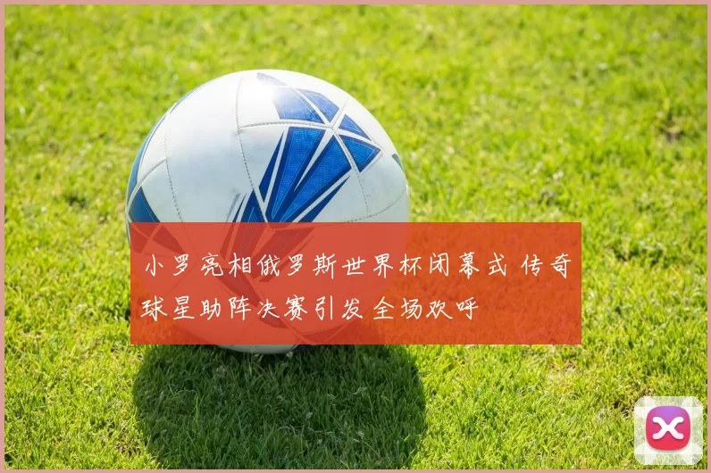 小罗亮相俄罗斯世界杯闭幕式 传奇球星助阵决赛引发全场欢呼