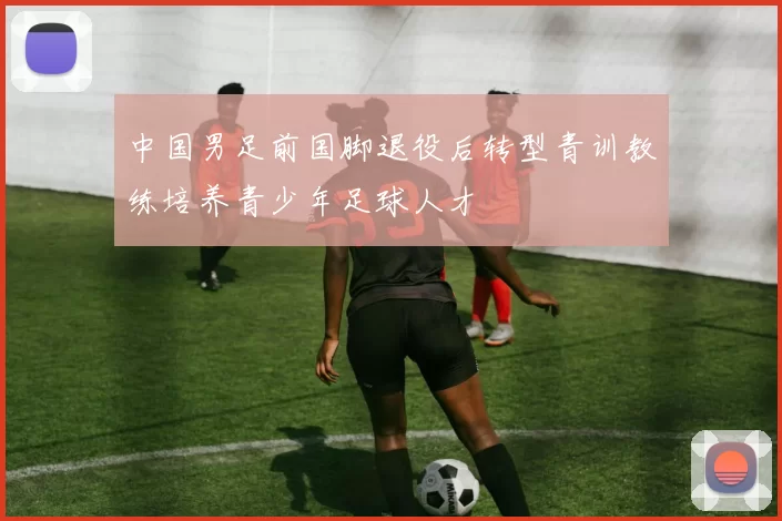 中国男足前国脚退役后转型青训教练培养青少年足球人才