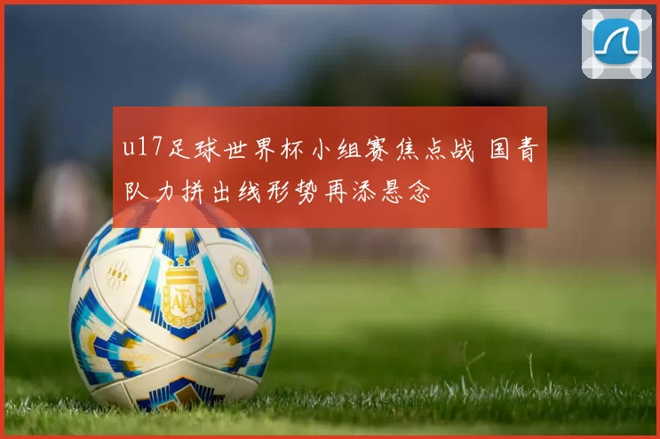 u17足球世界杯小组赛焦点战 国青队力拼出线形势再添悬念