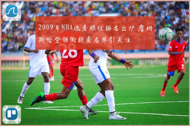 2009年NBA选秀顺位排名出炉 詹姆斯哈登领衔新秀名单引关注