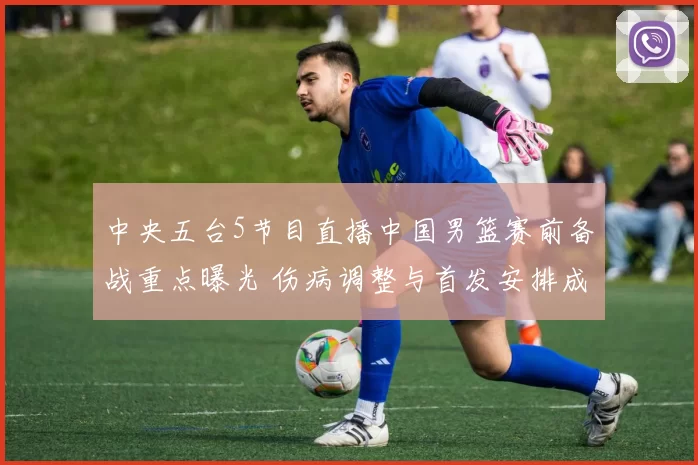 中央五台5节目直播中国男篮赛前备战重点曝光 伤病调整与首发安排成看点
