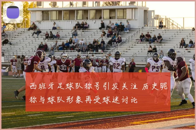 西班牙足球队称号引发关注 历史昵称与球队形象再受球迷讨论