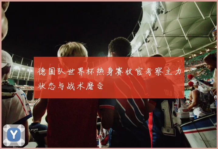 德国队世界杯热身赛收官考察主力状态与战术磨合
