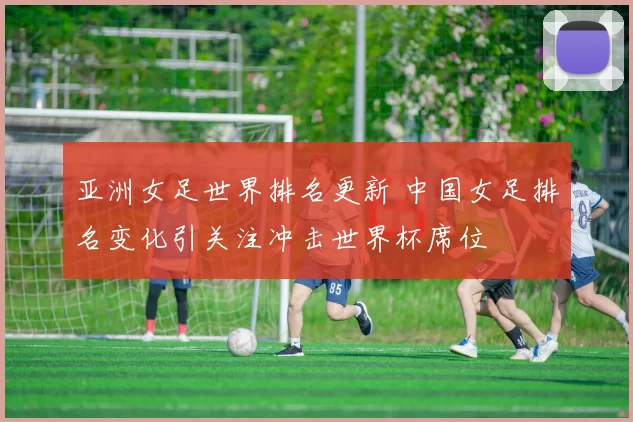 亚洲女足世界排名更新 中国女足排名变化引关注冲击世界杯席位