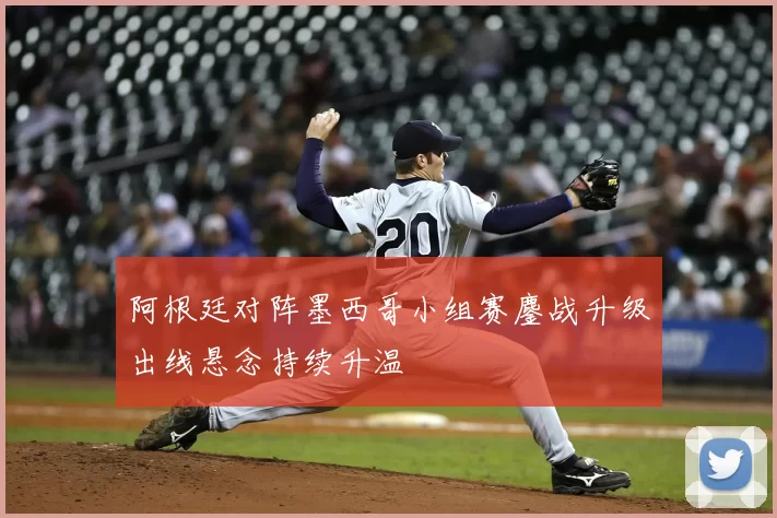 阿根廷对阵墨西哥小组赛鏖战升级出线悬念持续升温