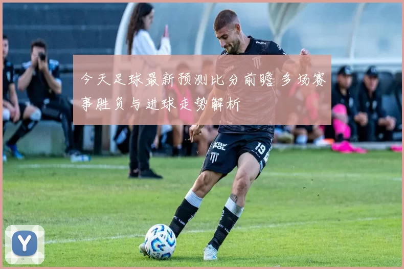 今天足球最新预测比分前瞻 多场赛事胜负与进球走势解析