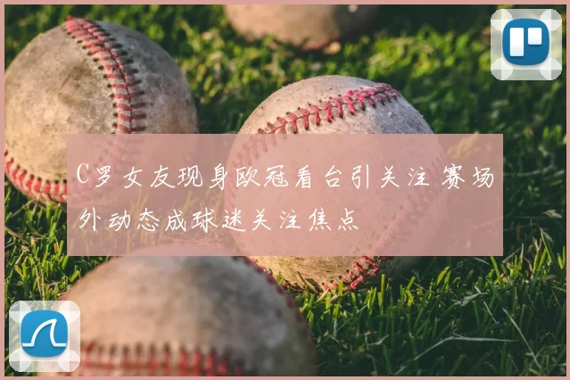 C罗女友现身欧冠看台引关注 赛场外动态成球迷关注焦点