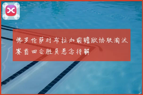 佛罗伦萨对布拉加前瞻欧协联淘汰赛首回合胜负悬念待解