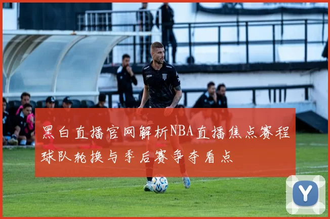 黑白直播官网解析NBA直播焦点赛程球队轮换与季后赛争夺看点