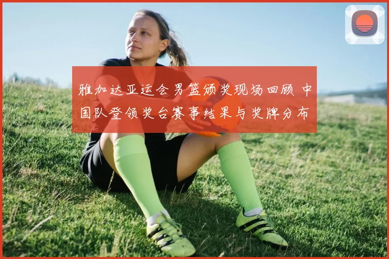 雅加达亚运会男篮颁奖现场回顾 中国队登领奖台赛事结果与奖牌分布解析