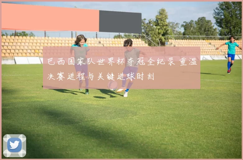 巴西国家队世界杯夺冠全纪录 重温决赛进程与关键进球时刻