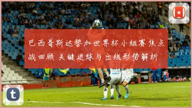 巴西哥斯达黎加世界杯小组赛焦点战回顾 关键进球与出线形势解析