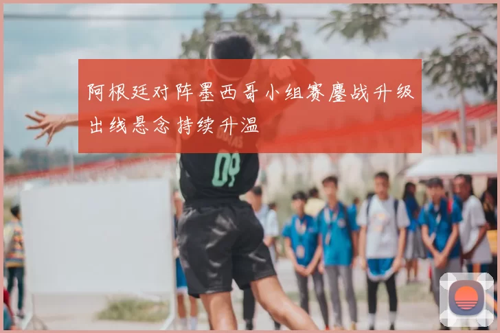 阿根廷对阵墨西哥小组赛鏖战升级出线悬念持续升温