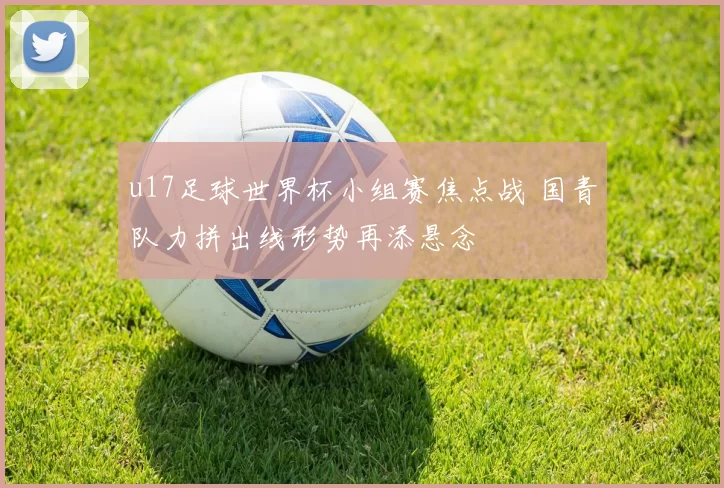 u17足球世界杯小组赛焦点战 国青队力拼出线形势再添悬念