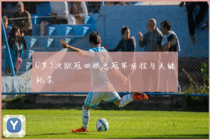 C罗5次欧冠回顾总冠军历程与关键纪录