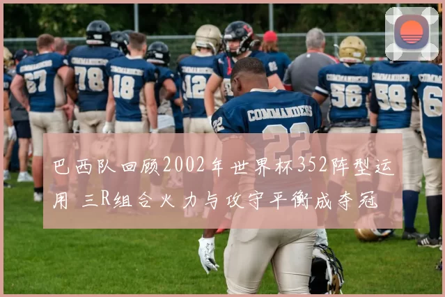 巴西队回顾2002年世界杯352阵型运用 三R组合火力与攻守平衡成夺冠关键