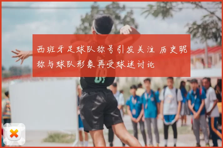 西班牙足球队称号引发关注 历史昵称与球队形象再受球迷讨论